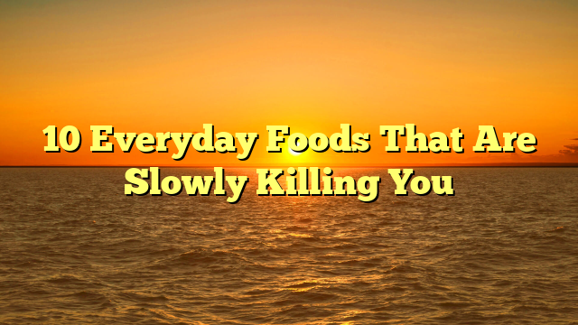 10 Everyday Foods That Are Slowly Killing You