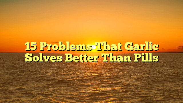 15 Problems That Garlic Solves Better Than Pills