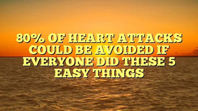 80% OF HEART ATTACKS COULD BE AVOIDED IF EVERYONE DID THESE 5 EASY THINGS