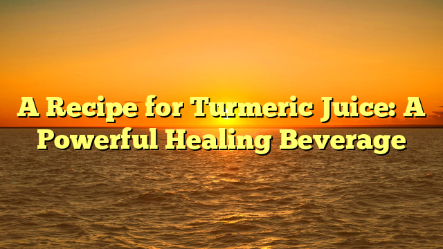 A Recipe for Turmeric Juice: A Powerful Healing Beverage