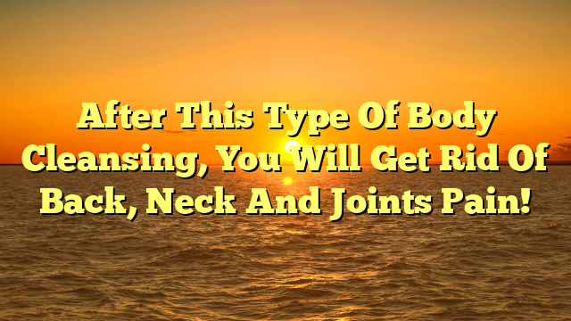 After This Type Of Body Cleansing, You Will Get Rid Of Back, Neck And Joints Pain!