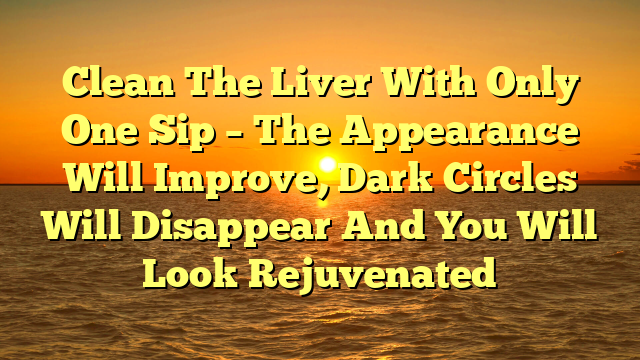 Clean The Liver With Only One Sip – The Appearance Will Improve, Dark Circles Will Disappear And You Will Look Rejuvenated
