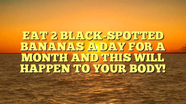 EAT 2 BLACK-SPOTTED BANANAS A DAY FOR A MONTH AND THIS WILL HAPPEN TO YOUR BODY!