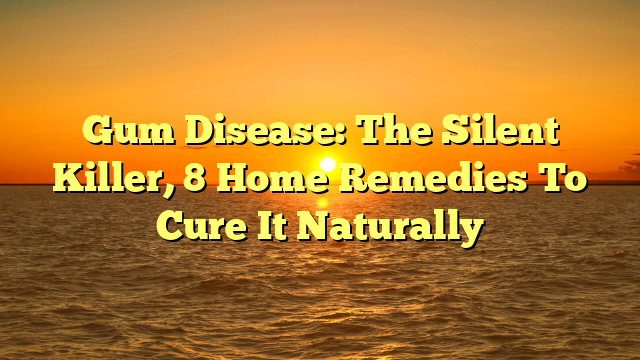 Gum Disease: The Silent Killer, 8 Home Remedies To Cure It Naturally