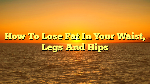 How To Lose Fat In Your Waist, Legs And Hips