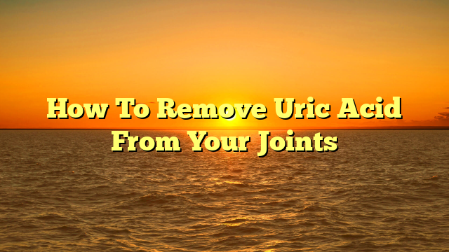 How To Remove Uric Acid From Your Joints