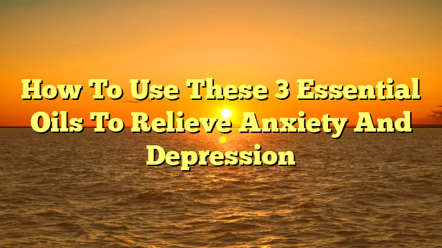 How To Use These 3 Essential Oils To Relieve Anxiety And Depression