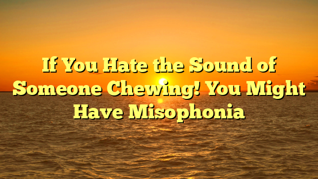 If You Hate the Sound of Someone Chewing! You Might Have Misophonia