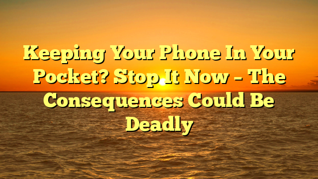 Keeping Your Phone In Your Pocket? Stop It Now – The Consequences Could Be Deadly