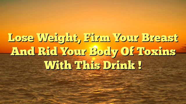 Lose Weight, Firm Your Breast And Rid Your Body Of Toxins With This Drink !