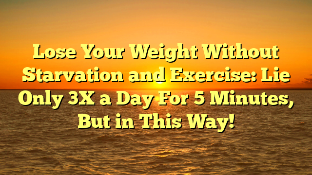 Lose Your Weight Without Starvation and Exercise: Lie Only 3X a Day For 5 Minutes, But in This Way!