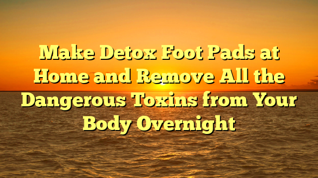Make Detox Foot Pads at Home and Remove All the Dangerous Toxins from Your Body Overnight