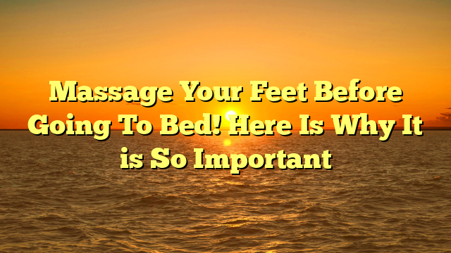 Massage Your Feet Before Going To Bed! Here Is Why It is So Important