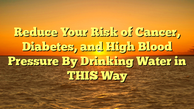 Reduce Your Risk of Cancer, Diabetes, and High Blood Pressure By Drinking Water in THIS Way