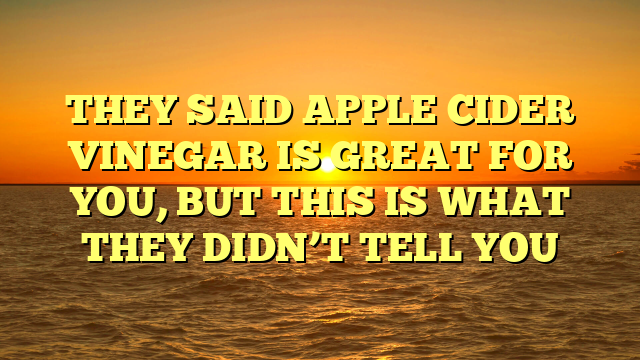 THEY SAID APPLE CIDER VINEGAR IS GREAT FOR YOU, BUT THIS IS WHAT THEY DIDN’T TELL YOU