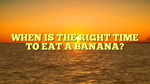 WHEN IS THE RIGHT TIME TO EAT A BANANA?