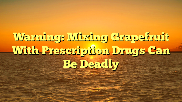 Warning: Mixing Grapefruit With Prescription Drugs Can Be Deadly